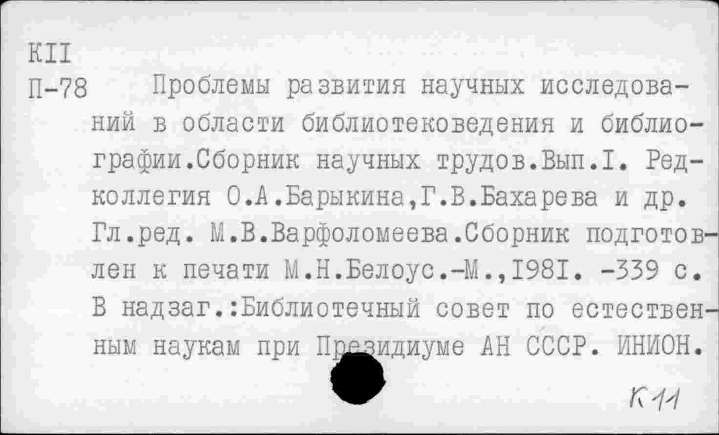 ﻿КП
П-78 Проблемы развития научных исследований в области библиотековедения и библиографии.Сборник научных трудов.Вып.1. Редколлегия 0.А.Барыкина,Г.В.Бахарева и др. Гл.ред. М.В.Варфоломеева.Сборник подготовлен к печати М.Н.Белоус.-М.,1981. -339 с. В надзаг.:Библиотечный совет по естествен' ным наукам при Президиуме АН СССР. ИНИОН.
к 1'1